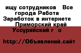 ищу сотрудников - Все города Работа » Заработок в интернете   . Приморский край,Уссурийский г. о. 